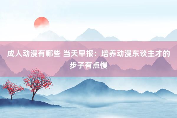 成人动漫有哪些 当天早报：培养动漫东谈主才的步子有点慢