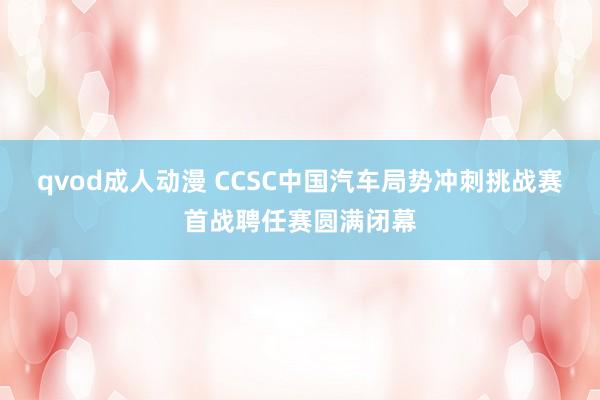 qvod成人动漫 CCSC中国汽车局势冲刺挑战赛首战聘任赛圆满闭幕