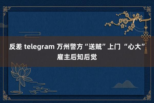 反差 telegram 万州警方“送贼”上门 “心大”雇主后知后觉