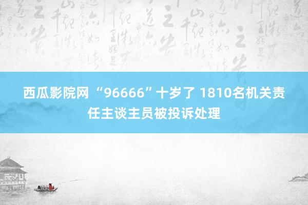 西瓜影院网 “96666”十岁了 1810名机关责任主谈主员被投诉处理