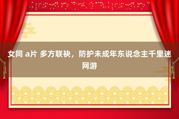 女同 a片 多方联袂，防护未成年东说念主千里迷网游