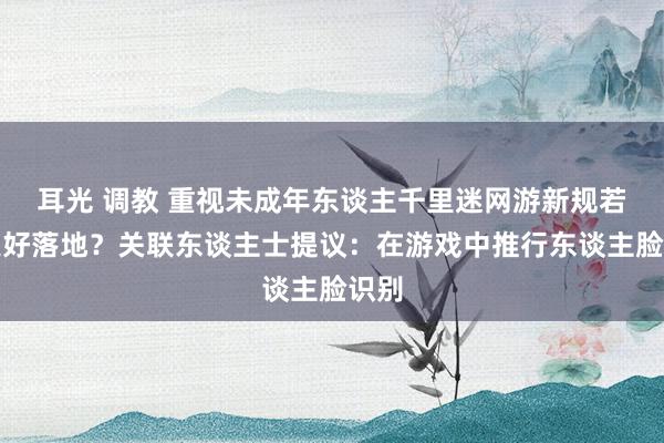 耳光 调教 重视未成年东谈主千里迷网游新规若何更好落地？关联东谈主士提议：在游戏中推行东谈主脸识别