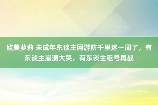 欧美萝莉 未成年东谈主网游防千里迷一周了，有东谈主崩溃大哭，有东谈主租号再战