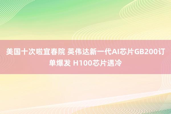 美国十次啦宜春院 英伟达新一代AI芯片GB200订单爆发 H100芯片遇冷