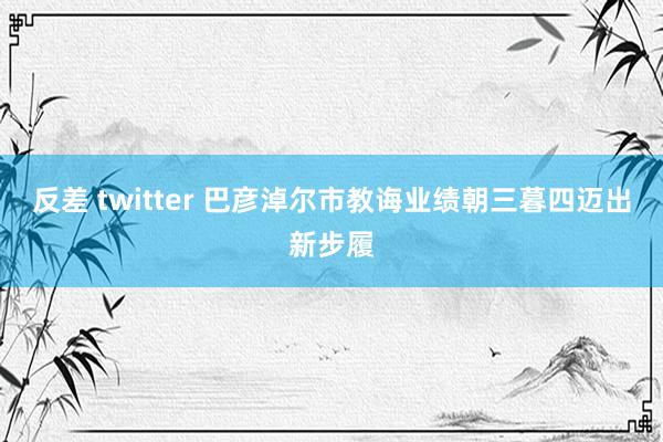 反差 twitter 巴彦淖尔市教诲业绩朝三暮四迈出新步履