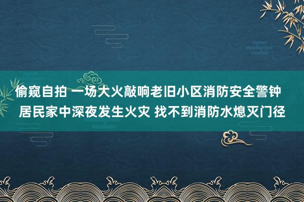 偷窥自拍 一场大火敲响老旧小区消防安全警钟  居民家中深夜发生火灾 找不到消防水熄灭门径