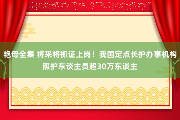 艳母全集 将来将抓证上岗！我国定点长护办事机构照护东谈主员超30万东谈主