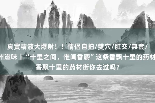 真實精液大爆射！！情侶自拍/雙穴/肛交/無套/大量噴精 广州滋味｜“十里之间，惟闻香麝”这条香飘十里的药材街你去过吗？