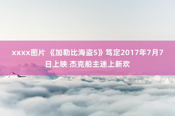 xxxx图片 《加勒比海盗5》笃定2017年7月7日上映 杰克船主迷上新欢