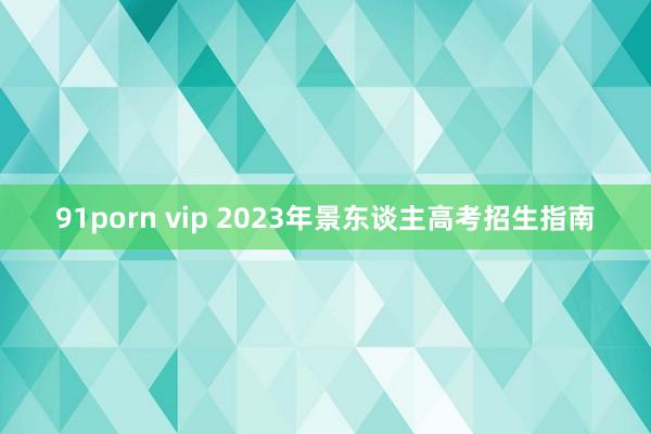 91porn vip 2023年景东谈主高考招生指南