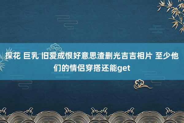 探花 巨乳 旧爱成恨好意思渣删光吉吉相片 至少他们的情侣穿搭还能get