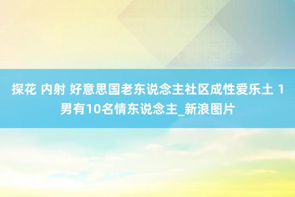 探花 内射 好意思国老东说念主社区成性爱乐土 1男有10名情东说念主_新浪图片