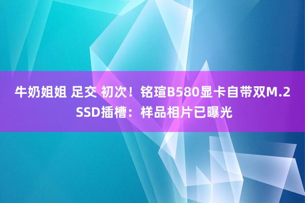 牛奶姐姐 足交 初次！铭瑄B580显卡自带双M.2 SSD插槽：样品相片已曝光